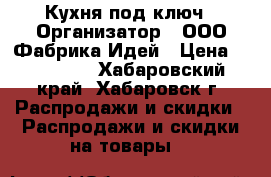 Кухня под ключ › Организатор ­ ООО Фабрика Идей › Цена ­ 160 000 - Хабаровский край, Хабаровск г. Распродажи и скидки » Распродажи и скидки на товары   